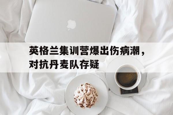 开云官网体育-英格兰集训营爆出伤病潮，对抗丹麦队存疑的简单介绍