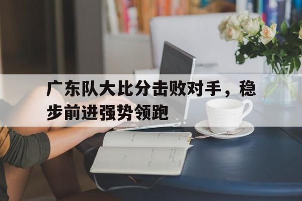 开云体育直播平台-关于广东队大比分击败对手，稳步前进强势领跑的信息